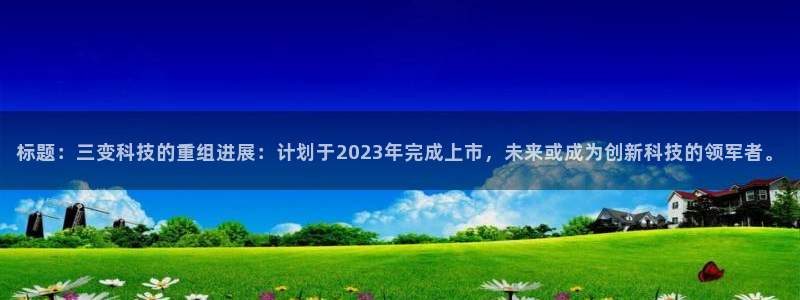 标题：三变科技的重组进展：计划于2023年完成上市，未来或成为创新科技的领军者。