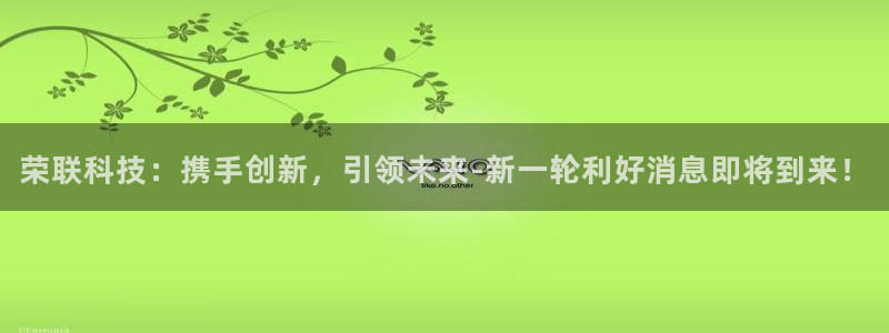 荣联科技：携手创新，引领未来-新一轮利好消息即将到来！