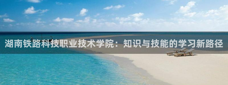 湖南铁路科技职业技术学院：知识与技能的学习新路径